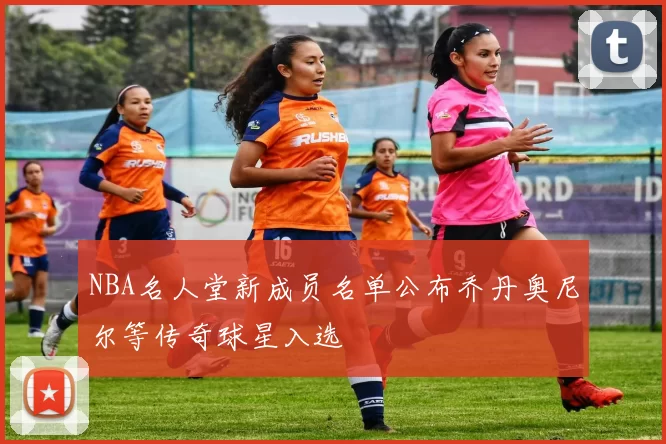 NBA名人堂新成员名单公布乔丹奥尼尔等传奇球星入选