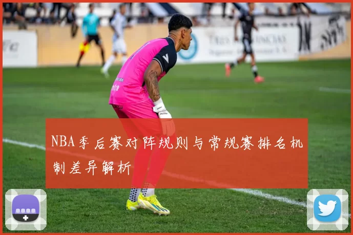 NBA季后赛对阵规则与常规赛排名机制差异解析